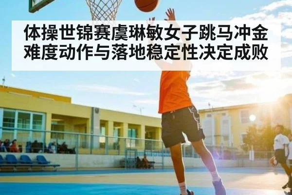 体操世锦赛虞琳敏女子跳马冲金 难度动作与落地稳定性决定成败（leyu）