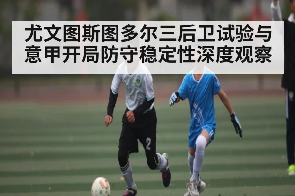 尤文图斯图多尔三后卫试验与意甲开局防守稳定性深度观察（leyu）