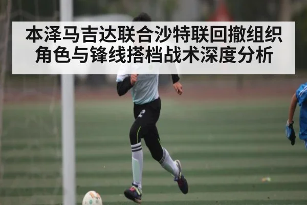 本泽马吉达联合沙特联回撤组织角色与锋线搭档战术深度分析 - leyu