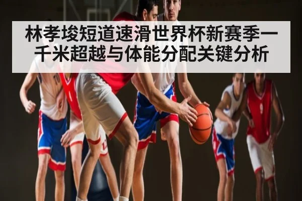 林孝埈短道速滑世界杯新赛季一千米超越与体能分配关键分析 - leyu