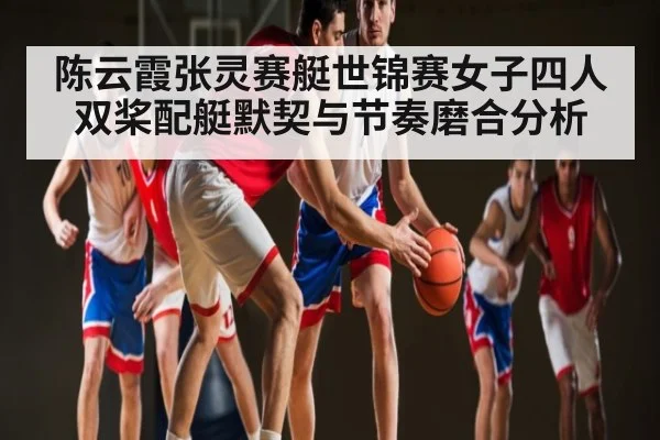 陈云霞张灵赛艇世锦赛女子四人双桨配艇默契与节奏磨合分析 - leyu