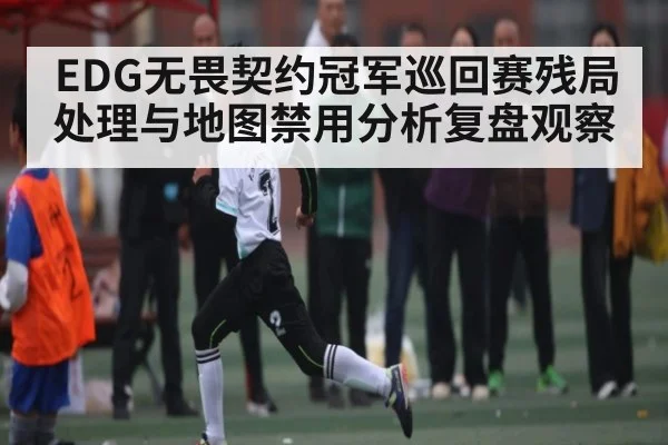 EDG无畏契约冠军巡回赛残局处理与地图禁用分析复盘观察 - leyu