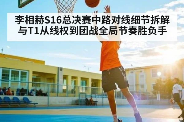 李相赫S16总决赛中路对线细节拆解与T1从线权到团战全局节奏胜负手 - leyu